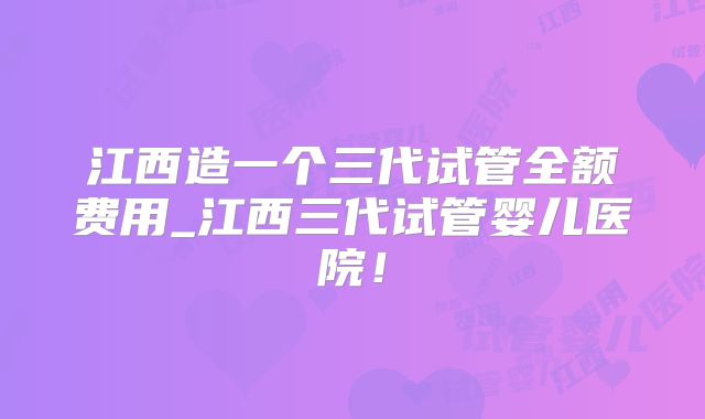 江西造一个三代试管全额费用_江西三代试管婴儿医院！