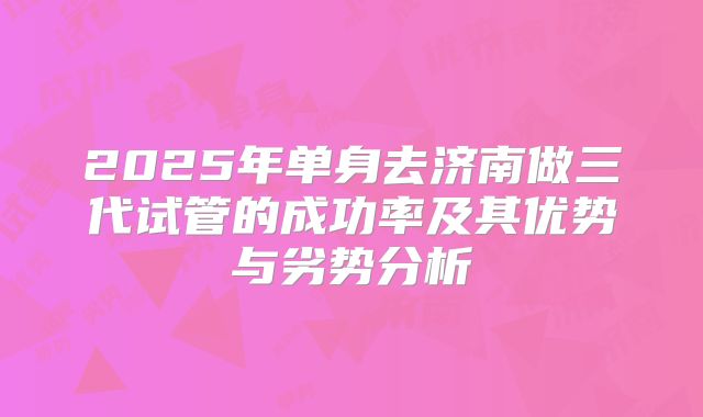 2025年单身去济南做三代试管的成功率及其优势与劣势分析