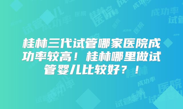 桂林三代试管哪家医院成功率较高！桂林哪里做试管婴儿比较好？！
