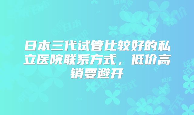 日本三代试管比较好的私立医院联系方式，低价高销要避开