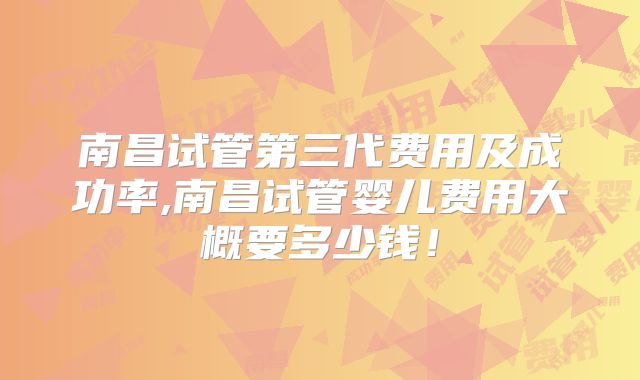 南昌试管第三代费用及成功率,南昌试管婴儿费用大概要多少钱！