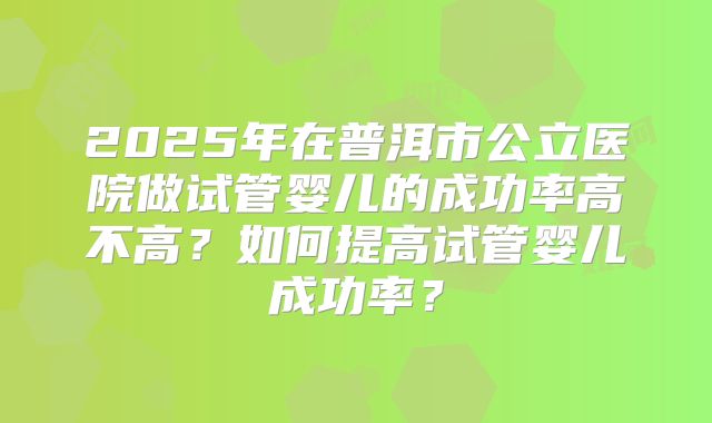 2025年在普洱市公立医院做试管婴儿的成功率高不高？如何提高试管婴儿成功率？