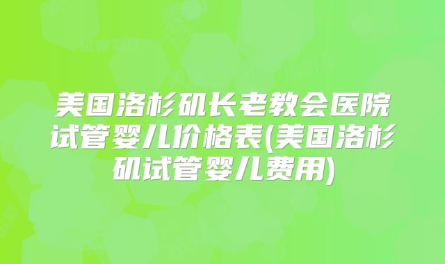 美国洛杉矶长老教会医院试管婴儿价格表(美国洛杉矶试管婴儿费用)