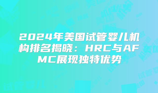 2024年美国试管婴儿机构排名揭晓:HRC与AFMC展现独特优势