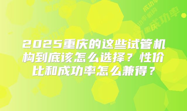 2025重庆的这些试管机构到底该怎么选择？性价比和成功率怎么兼得？
