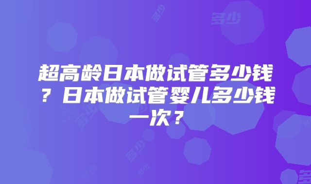 超高龄日本做试管多少钱？日本做试管婴儿多少钱一次？