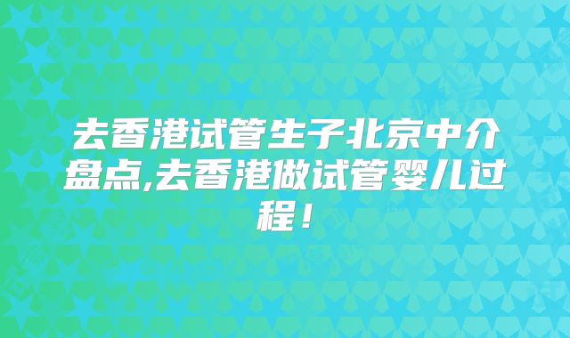 去香港试管生子北京中介盘点,去香港做试管婴儿过程！