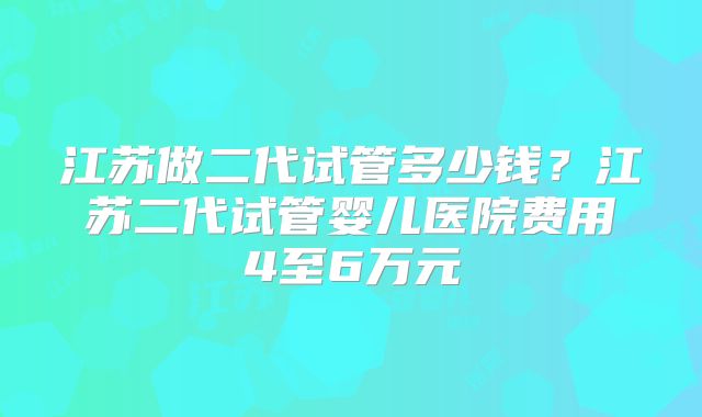 江苏做二代试管多少钱？江苏二代试管婴儿医院费用4至6万元
