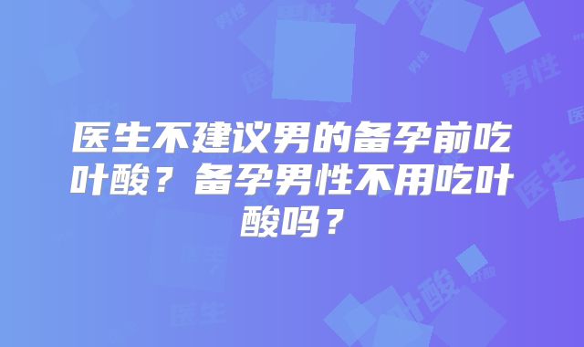 医生不建议男的备孕前吃叶酸？备孕男性不用吃叶酸吗？