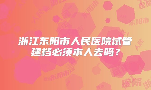 浙江东阳市人民医院试管建档必须本人去吗？