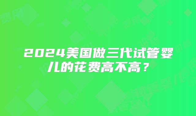 2024美国做三代试管婴儿的花费高不高?