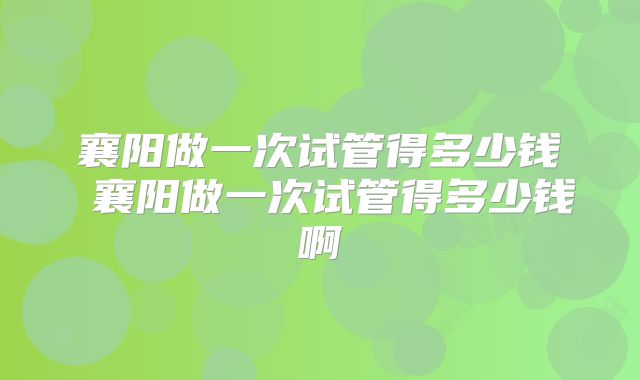 襄阳做一次试管得多少钱 襄阳做一次试管得多少钱啊