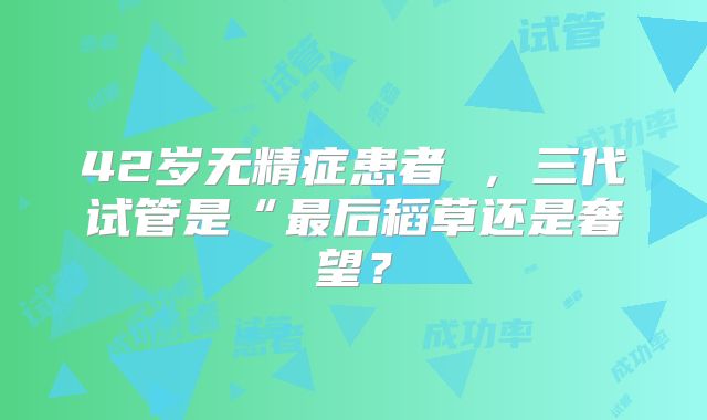 42岁无精症患者 ，三代试管是“最后稻草还是奢望？