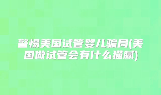 警惕美国试管婴儿骗局(美国做试管会有什么猫腻)