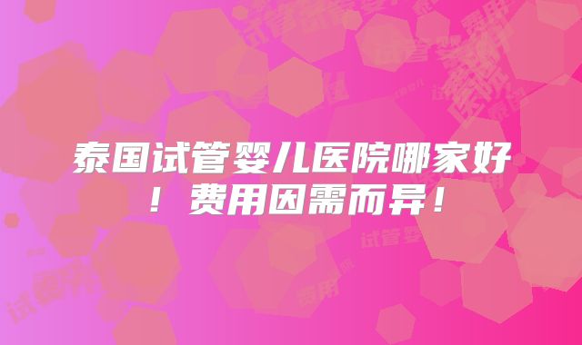泰国试管婴儿医院哪家好！费用因需而异！