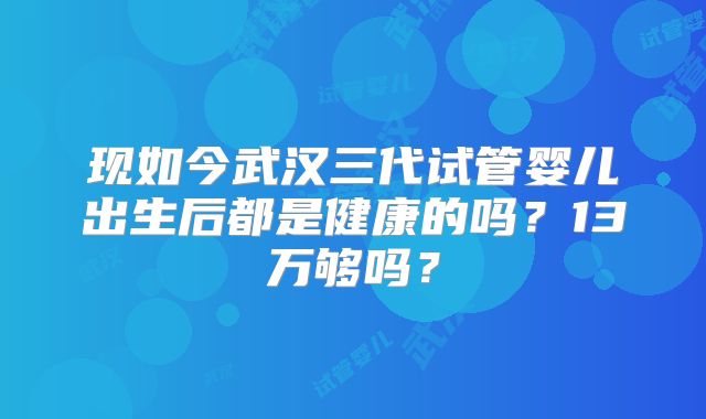 现如今武汉三代试管婴儿出生后都是健康的吗？13万够吗？