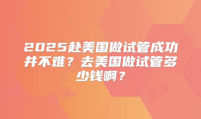 2025赴美国做试管成功并不难？去美国做试管多少钱啊？