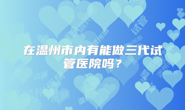 在温州市内有能做三代试管医院吗？