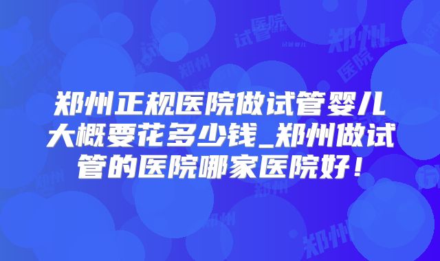 郑州正规医院做试管婴儿大概要花多少钱_郑州做试管的医院哪家医院好！