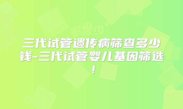三代试管遗传病筛查多少钱-三代试管婴儿基因筛选！
