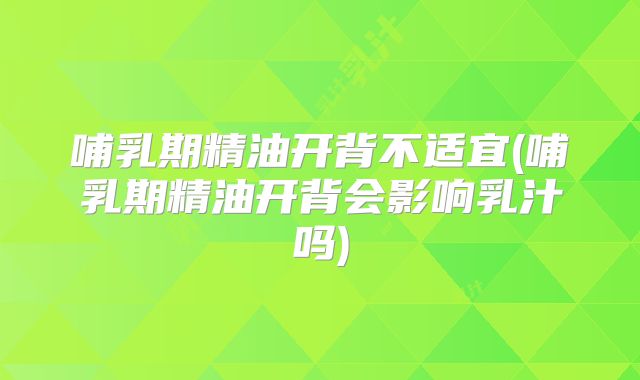 哺乳期精油开背不适宜(哺乳期精油开背会影响乳汁吗)
