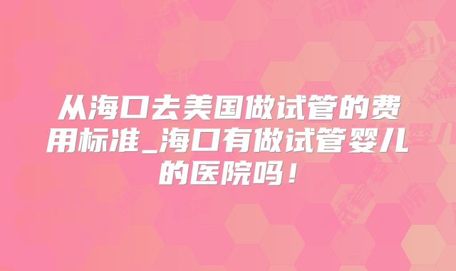 从海口去美国做试管的费用标准_海口有做试管婴儿的医院吗！