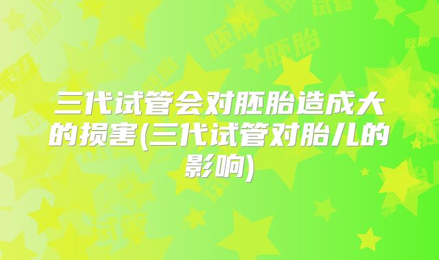三代试管会对胚胎造成大的损害(三代试管对胎儿的影响)