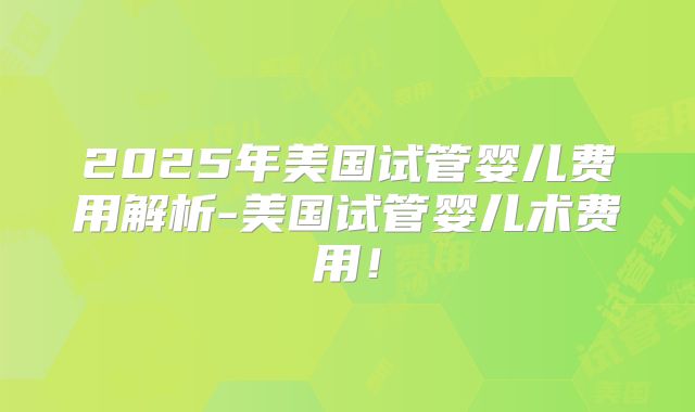 2025年美国试管婴儿费用解析-美国试管婴儿术费用!