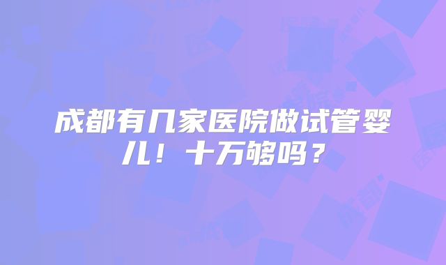 成都有几家医院做试管婴儿！十万够吗？