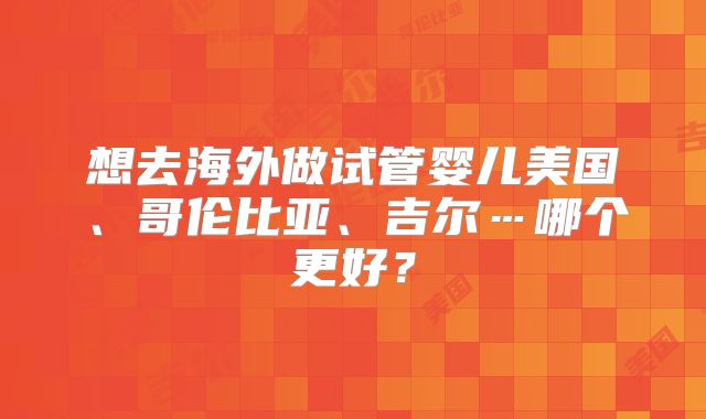 想去海外做试管婴儿美国、哥伦比亚、吉尔…哪个更好？