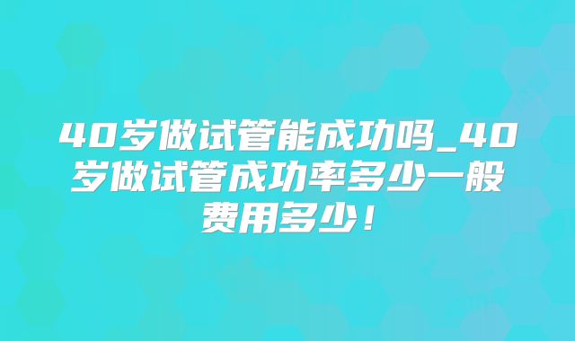 40岁做试管能成功吗_40岁做试管成功率多少一般费用多少!