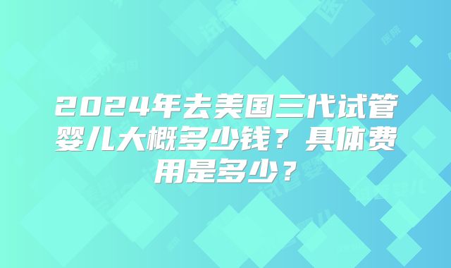 2024年去美国三代试管婴儿大概多少钱？具体费用是多少？