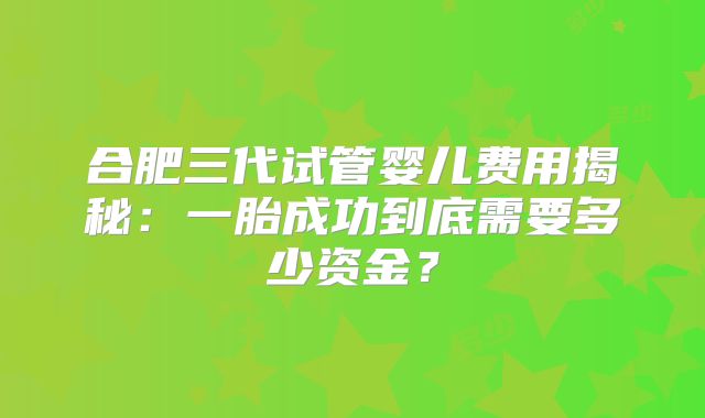 合肥三代试管婴儿费用揭秘：一胎成功到底需要多少资金？
