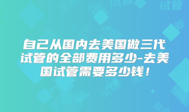 自己从国内去美国做三代试管的全部费用多少-去美国试管需要多少钱！