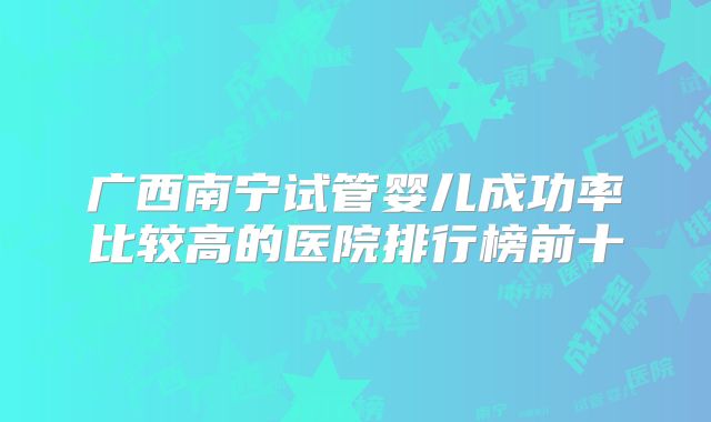 广西南宁试管婴儿成功率比较高的医院排行榜前十