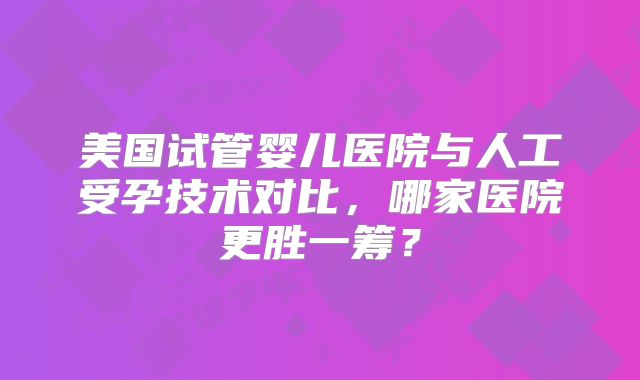 美国试管婴儿医院与人工受孕技术对比,哪家医院更胜一筹?