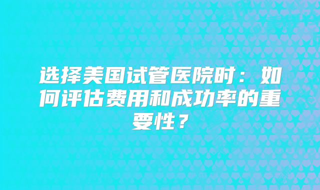选择美国试管医院时：如何评估费用和成功率的重要性？