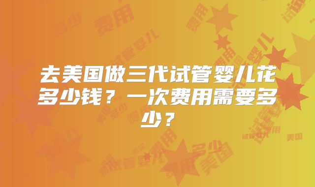 去美国做三代试管婴儿花多少钱?一次费用需要多少?