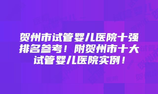 贺州市试管婴儿医院十强排名参考！附贺州市十大试管婴儿医院实例！