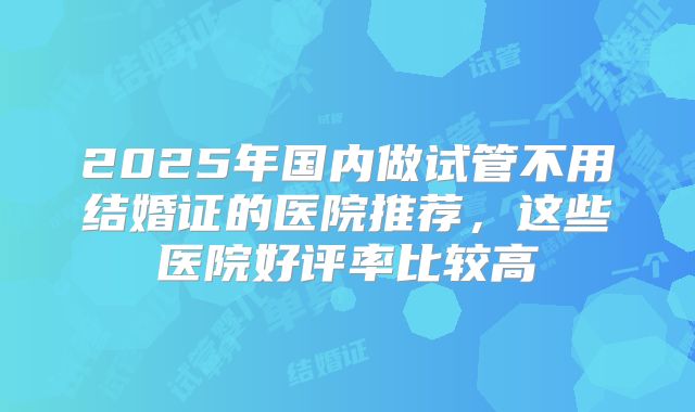 2025年国内做试管不用结婚证的医院推荐，这些医院好评率比较高