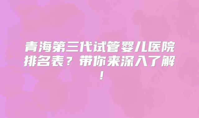 青海第三代试管婴儿医院排名表?带你来深入了解!