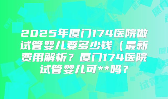 2025年厦门174医院做试管婴儿要多少钱（最新费用解析？厦门174医院试管婴儿可**吗？