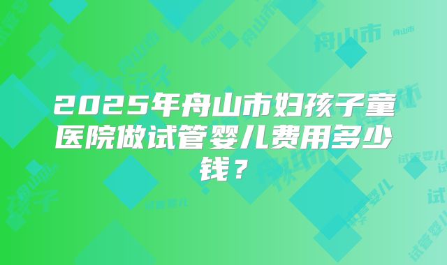2025年舟山市妇孩子童医院做试管婴儿费用多少钱?