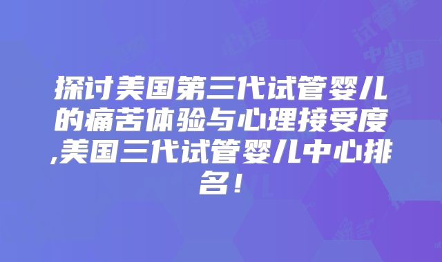 探讨美国第三代试管婴儿的痛苦体验与心理接受度,美国三代试管婴儿中心排名！