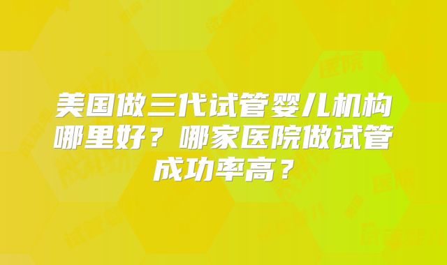 美国做三代试管婴儿机构哪里好？哪家医院做试管成功率高？