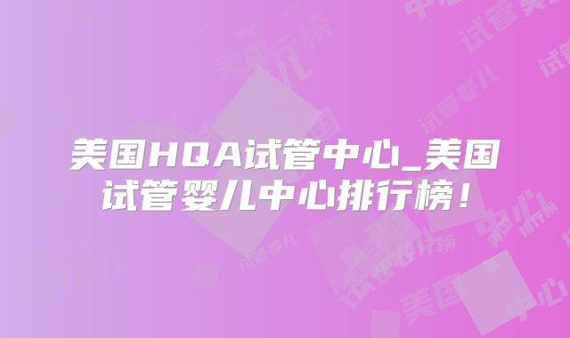 美国HQA试管中心_美国试管婴儿中心排行榜！