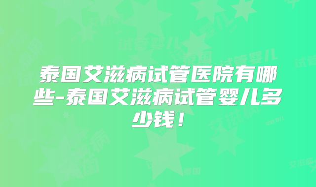 泰国艾滋病试管医院有哪些-泰国艾滋病试管婴儿多少钱!