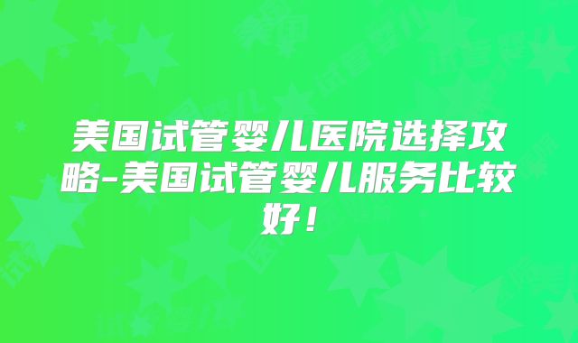 美国试管婴儿医院选择攻略-美国试管婴儿服务比较好！