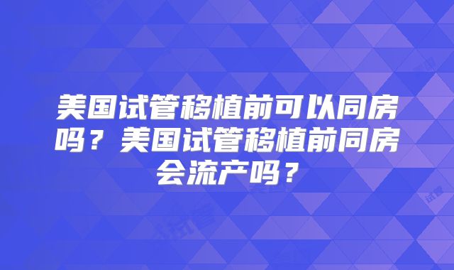 美国试管移植前可以同房吗?美国试管移植前同房会流产吗?