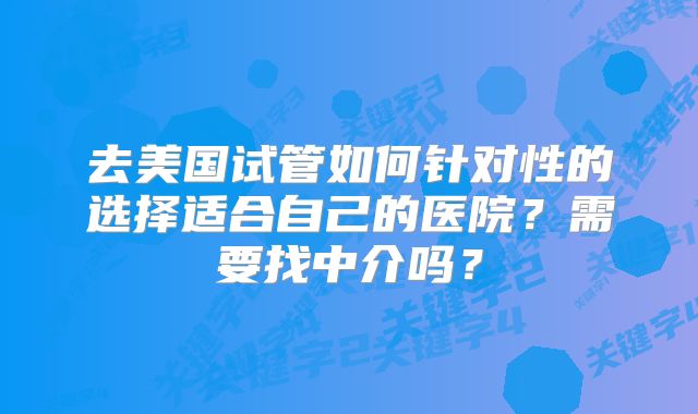 去美国试管如何针对性的选择适合自己的医院?需要找中介吗?